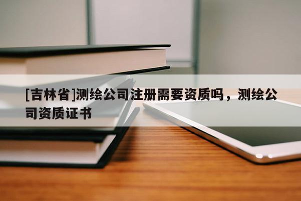 [吉林省]測繪公司注冊需要資質嗎，測繪公司資質證書
