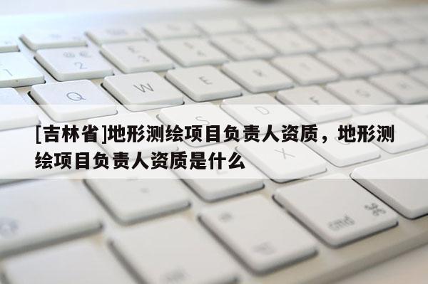 [吉林省]地形測繪項目負責人資質，地形測繪項目負責人資質是什么