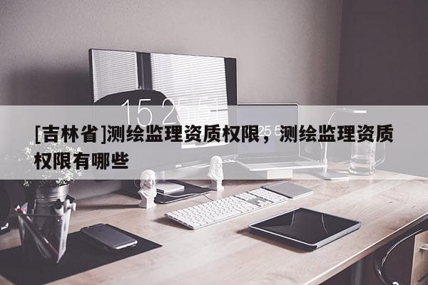 [吉林省]測繪監理資質權限，測繪監理資質權限有哪些