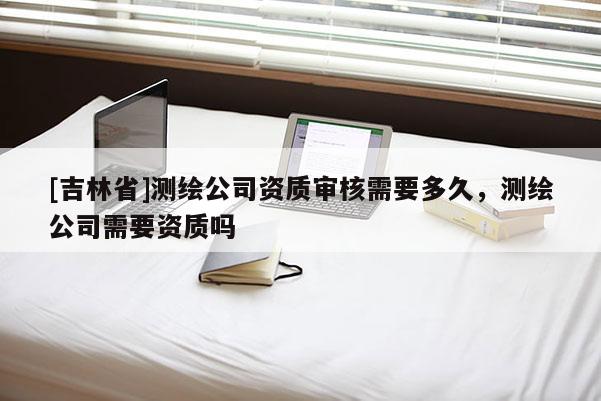 [吉林省]測(cè)繪公司資質(zhì)審核需要多久，測(cè)繪公司需要資質(zhì)嗎