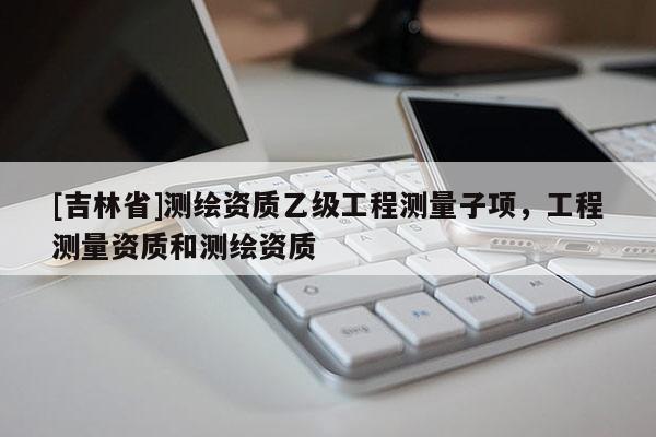 [吉林省]測繪資質乙級工程測量子項，工程測量資質和測繪資質