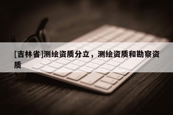 [吉林省]測(cè)繪資質(zhì)分立，測(cè)繪資質(zhì)和勘察資質(zhì)