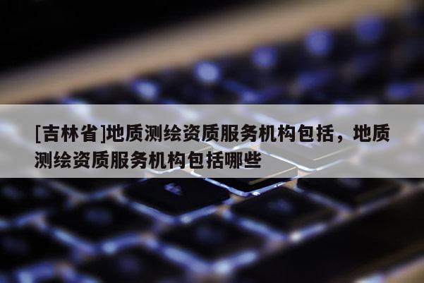 [吉林省]地質測繪資質服務機構包括，地質測繪資質服務機構包括哪些