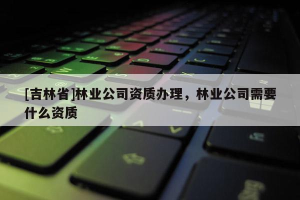 [吉林省]林業公司資質辦理，林業公司需要什么資質