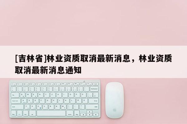 [吉林省]林業資質取消最新消息，林業資質取消最新消息通知