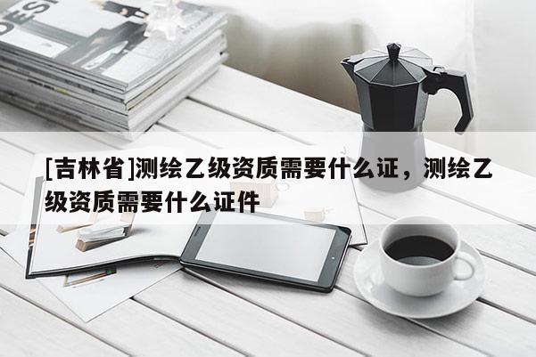 [吉林省]測(cè)繪乙級(jí)資質(zhì)需要什么證，測(cè)繪乙級(jí)資質(zhì)需要什么證件