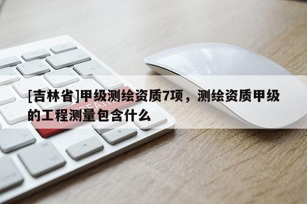 [吉林省]甲級測繪資質7項，測繪資質甲級的工程測量包含什么
