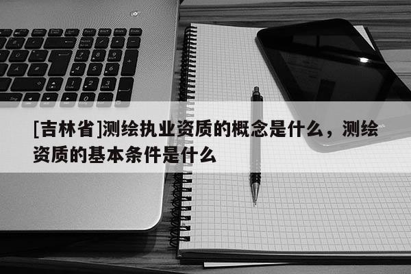 [吉林省]測繪執業資質的概念是什么，測繪資質的基本條件是什么