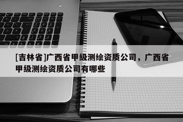 [吉林省]廣西省甲級(jí)測(cè)繪資質(zhì)公司，廣西省甲級(jí)測(cè)繪資質(zhì)公司有哪些