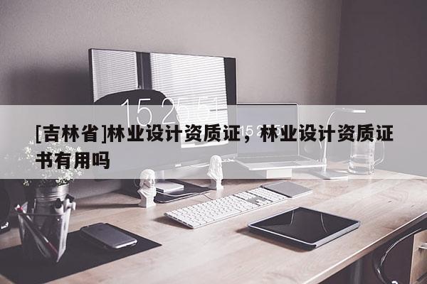 [吉林省]林業設計資質證，林業設計資質證書有用嗎