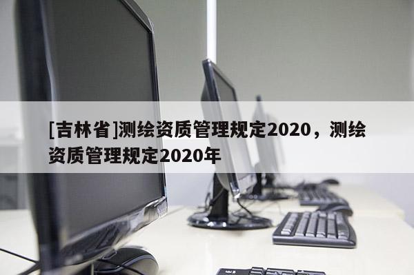 [吉林省]測繪資質(zhì)管理規(guī)定2020，測繪資質(zhì)管理規(guī)定2020年