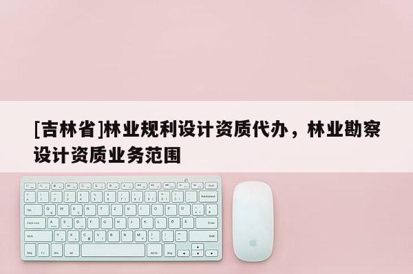 [吉林省]林業規利設計資質代辦，林業勘察設計資質業務范圍