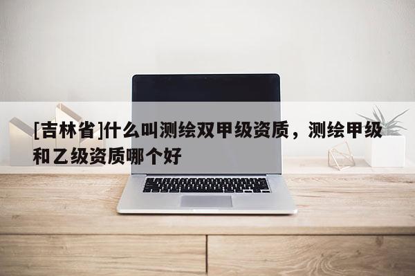 [吉林省]什么叫測繪雙甲級資質，測繪甲級和乙級資質哪個好