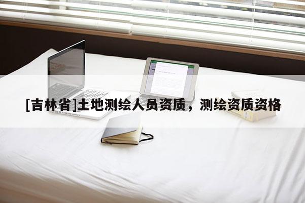 [吉林省]土地測繪人員資質(zhì)，測繪資質(zhì)資格