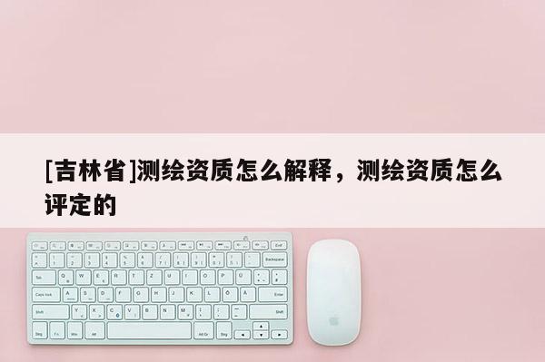 [吉林省]測繪資質怎么解釋，測繪資質怎么評定的