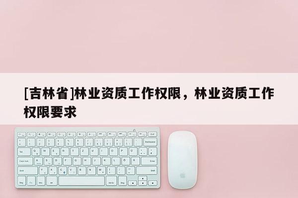 [吉林省]林業(yè)資質(zhì)工作權(quán)限，林業(yè)資質(zhì)工作權(quán)限要求