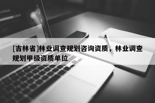 [吉林省]林業(yè)調(diào)查規(guī)劃咨詢資質(zhì)，林業(yè)調(diào)查規(guī)劃甲級(jí)資質(zhì)單位
