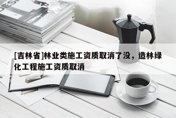 [吉林省]林業類施工資質取消了沒，造林綠化工程施工資質取消