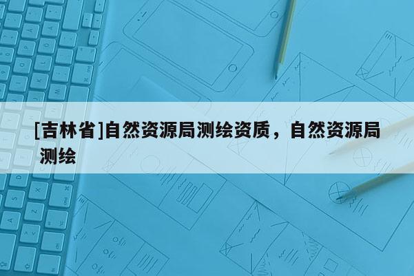 [吉林省]自然資源局測繪資質，自然資源局 測繪
