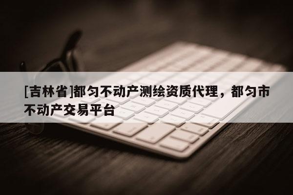 [吉林省]都勻不動產測繪資質代理，都勻市不動產交易平臺