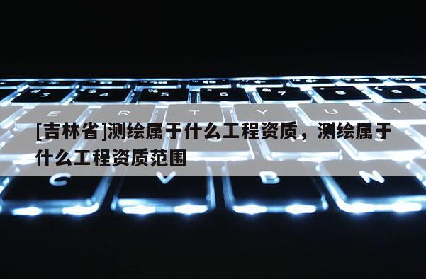 [吉林省]測繪屬于什么工程資質，測繪屬于什么工程資質范圍