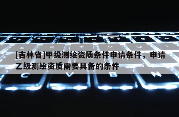 [吉林省]甲級測繪資質條件申請條件，申請乙級測繪資質需要具備的條件
