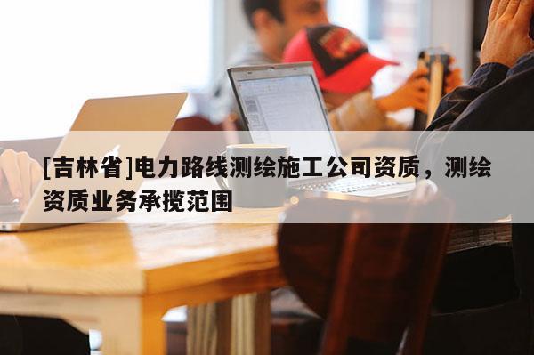 [吉林省]電力路線測繪施工公司資質，測繪資質業務承攬范圍