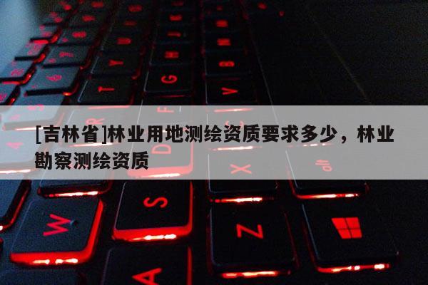 [吉林省]林業用地測繪資質要求多少，林業勘察測繪資質