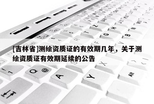 [吉林省]測繪資質證的有效期幾年，關于測繪資質證有效期延續的公告