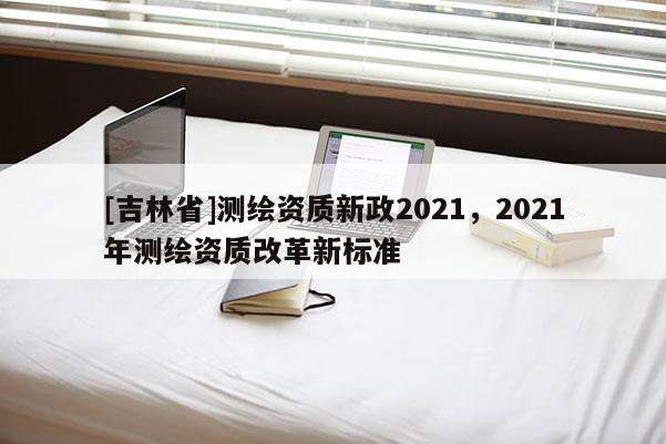 [吉林省]測繪資質新政2021，2021年測繪資質改革新標準
