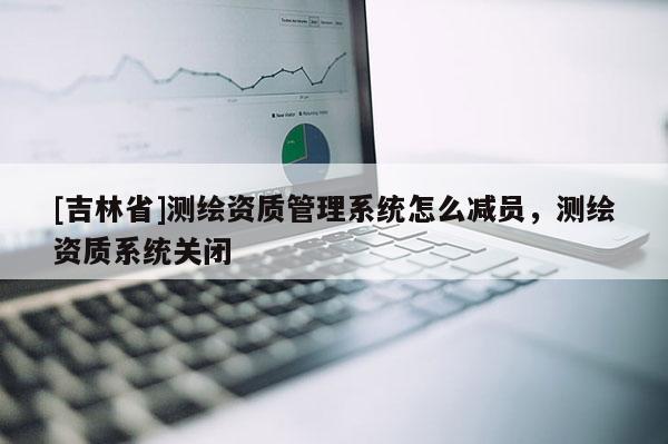 [吉林省]測繪資質管理系統怎么減員，測繪資質系統關閉