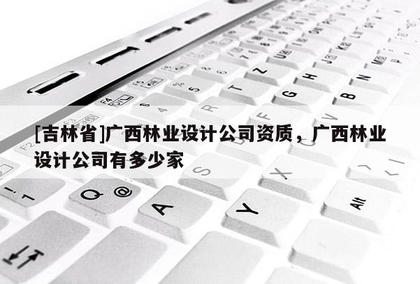[吉林省]廣西林業(yè)設計公司資質(zhì)，廣西林業(yè)設計公司有多少家