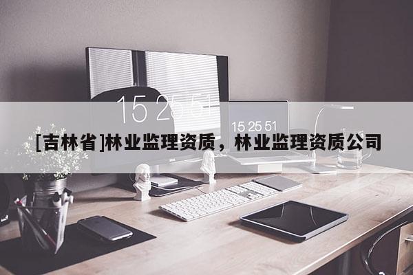[吉林省]林業(yè)監(jiān)理資質(zhì)，林業(yè)監(jiān)理資質(zhì)公司