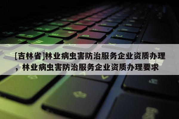 [吉林省]林業(yè)病蟲害防治服務(wù)企業(yè)資質(zhì)辦理，林業(yè)病蟲害防治服務(wù)企業(yè)資質(zhì)辦理要求
