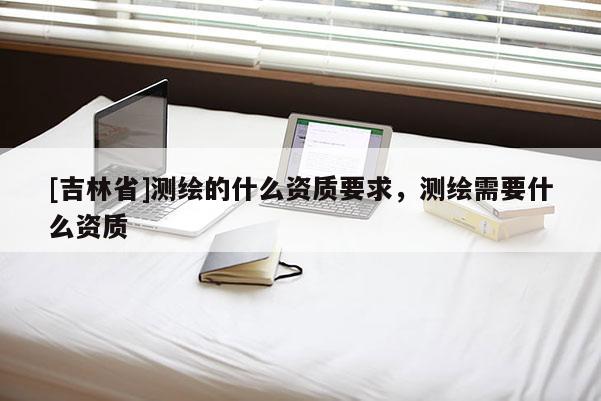 [吉林省]測繪的什么資質要求，測繪需要什么資質