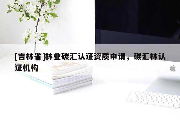[吉林省]林業(yè)碳匯認(rèn)證資質(zhì)申請，碳匯林認(rèn)證機(jī)構(gòu)