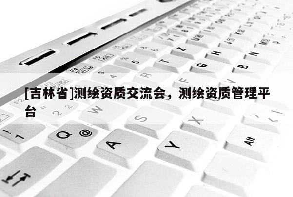 [吉林省]測繪資質交流會，測繪資質管理平臺