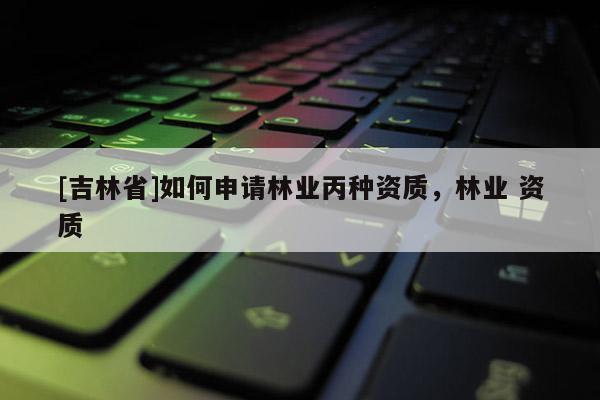 [吉林省]如何申請(qǐng)林業(yè)丙種資質(zhì)，林業(yè) 資質(zhì)