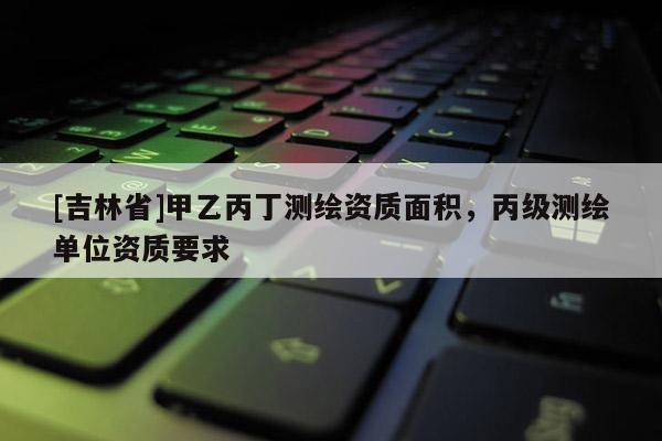 [吉林省]甲乙丙丁測繪資質面積，丙級測繪單位資質要求