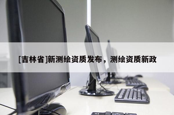 [吉林省]新測(cè)繪資質(zhì)發(fā)布，測(cè)繪資質(zhì)新政