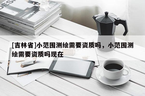 [吉林省]小范圍測繪需要資質(zhì)嗎，小范圍測繪需要資質(zhì)嗎現(xiàn)在