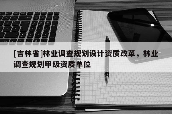 [吉林省]林業調查規劃設計資質改革，林業調查規劃甲級資質單位