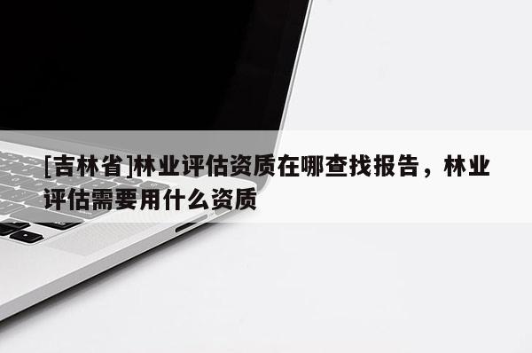 [吉林省]林業評估資質在哪查找報告，林業評估需要用什么資質