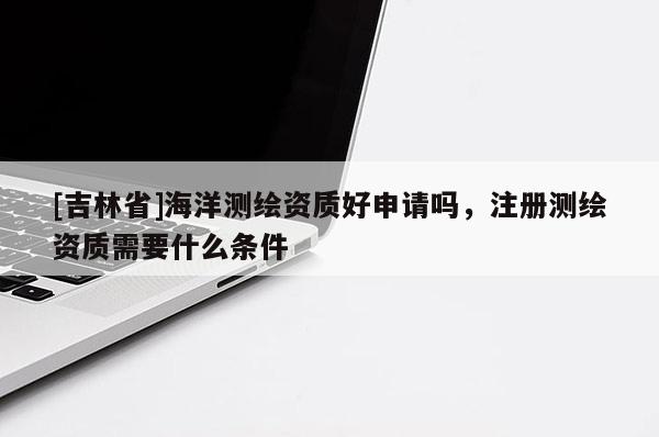 [吉林省]海洋測繪資質好申請嗎，注冊測繪資質需要什么條件