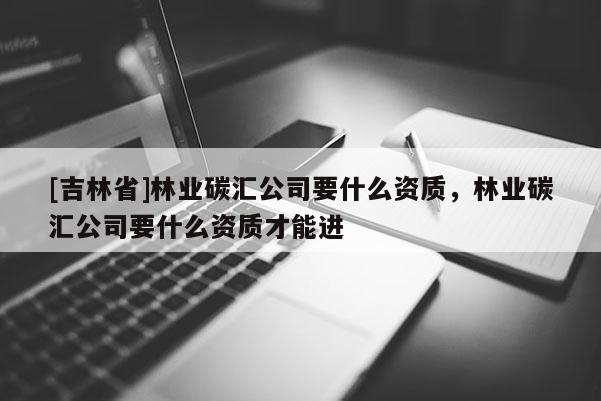 [吉林省]林業(yè)碳匯公司要什么資質(zhì)，林業(yè)碳匯公司要什么資質(zhì)才能進(jìn)