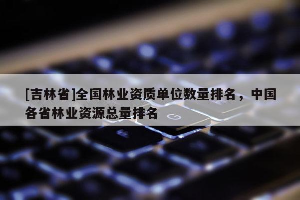 [吉林省]全國林業資質單位數量排名，中國各省林業資源總量排名