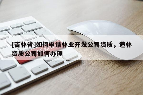 [吉林省]如何申請(qǐng)林業(yè)開(kāi)發(fā)公司資質(zhì)，造林資質(zhì)公司如何辦理