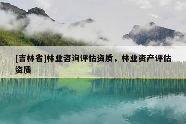 [吉林省]林業咨詢評估資質，林業資產評估資質