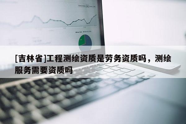 [吉林省]工程測繪資質是勞務資質嗎，測繪服務需要資質嗎