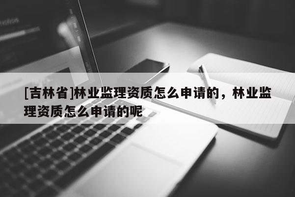 [吉林省]林業(yè)監(jiān)理資質(zhì)怎么申請(qǐng)的，林業(yè)監(jiān)理資質(zhì)怎么申請(qǐng)的呢